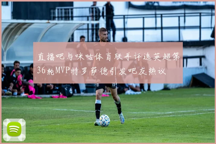 直播吧与咪咕体育联手评选英超第36轮MVP特罗萨德引发吧友热议