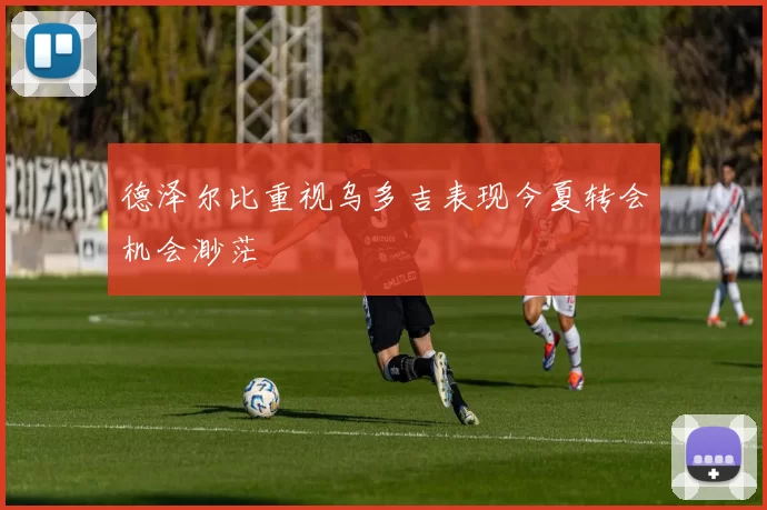 德泽尔比重视乌多吉表现今夏转会机会渺茫