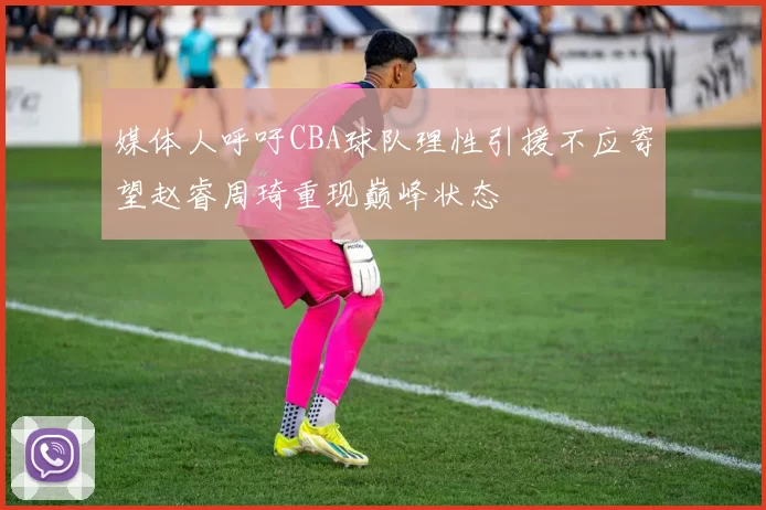 媒体人呼吁CBA球队理性引援不应寄望赵睿周琦重现巅峰状态