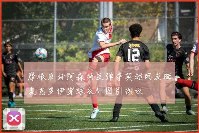 摩根看好阿森纳反弹夺英超网友晒麦克罗伊穿球衣AI图引热议