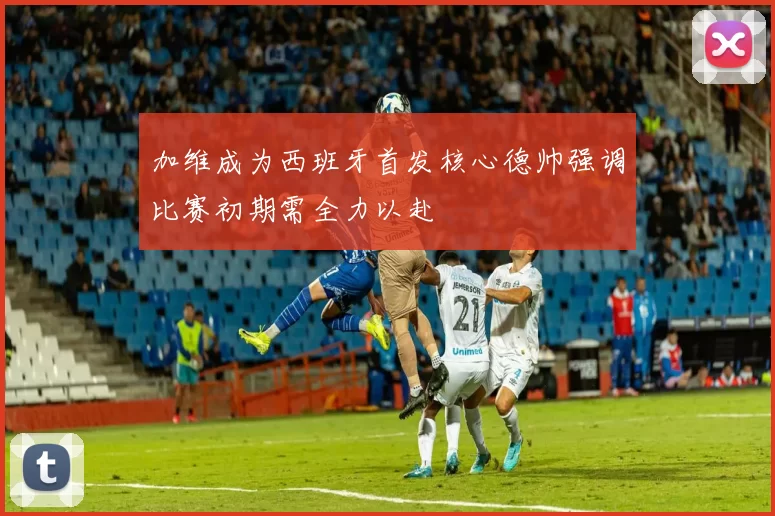 加维成为西班牙首发核心德帅强调比赛初期需全力以赴