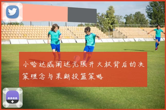 小哈达威阐述无限开火权背后的决策理念与果断投篮策略