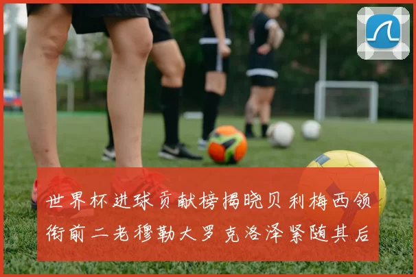 世界杯进球贡献榜揭晓贝利梅西领衔前二老穆勒大罗克洛泽紧随其后