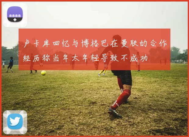 卢卡库回忆与博格巴在曼联的合作经历称当年太年轻导致不成功