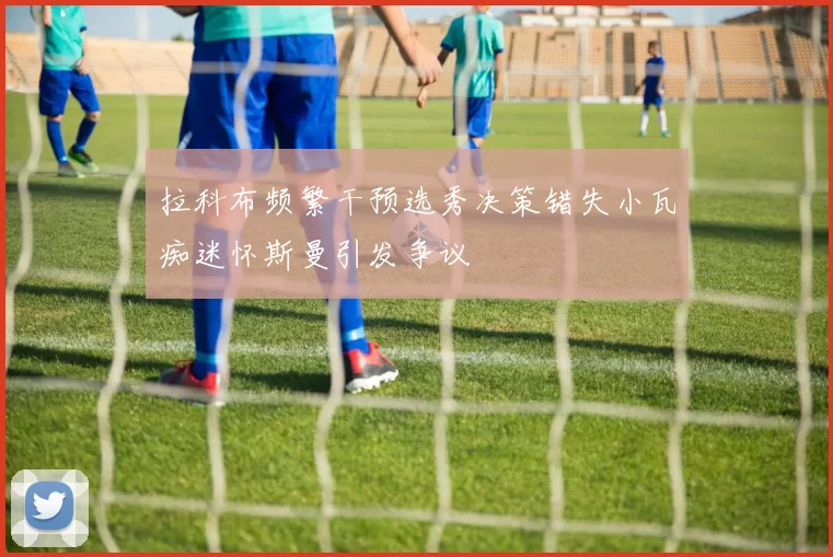 拉科布频繁干预选秀决策错失小瓦痴迷怀斯曼引发争议
