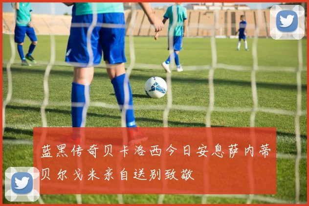 蓝黑传奇贝卡洛西今日安息萨内蒂贝尔戈米亲自送别致敬