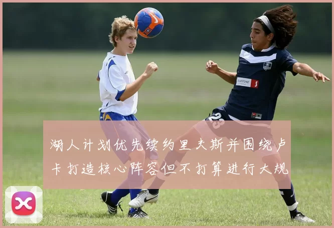 湖人计划优先续约里夫斯并围绕卢卡打造核心阵容但不打算进行大规模重建