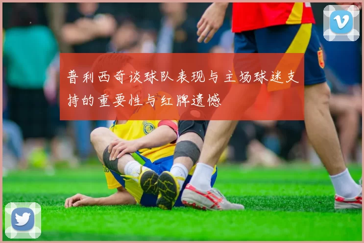 普利西奇谈球队表现与主场球迷支持的重要性与红牌遗憾
