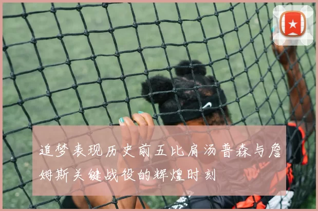 追梦表现历史前五比肩汤普森与詹姆斯关键战役的辉煌时刻
