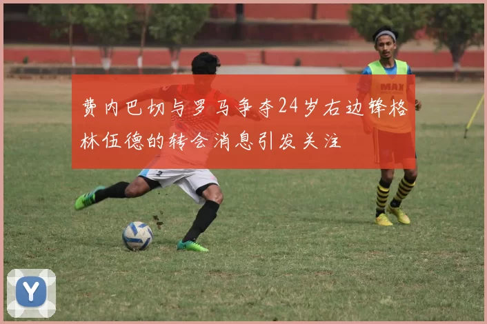 费内巴切与罗马争夺24岁右边锋格林伍德的转会消息引发关注
