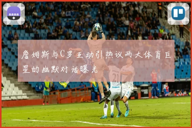 詹姆斯与C罗互动引热议两大体育巨星的幽默对话曝光