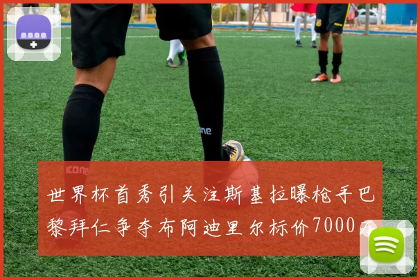 世界杯首秀引关注斯基拉曝枪手巴黎拜仁争夺布阿迪里尔标价7000万欧元