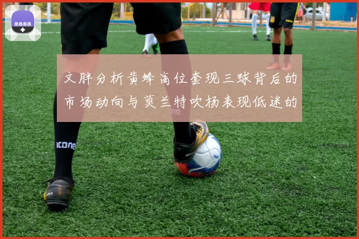 文胖分析黄蜂高位套现三球背后的市场动向与莫兰特吹杨表现低迷的影响