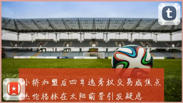 小桥加盟后四年选秀权交易成焦点杰伦格林在太阳前景引发疑虑