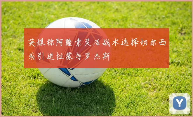 英媒称阿隆索灵活战术选择切尔西或引进拉蒙与罗杰斯