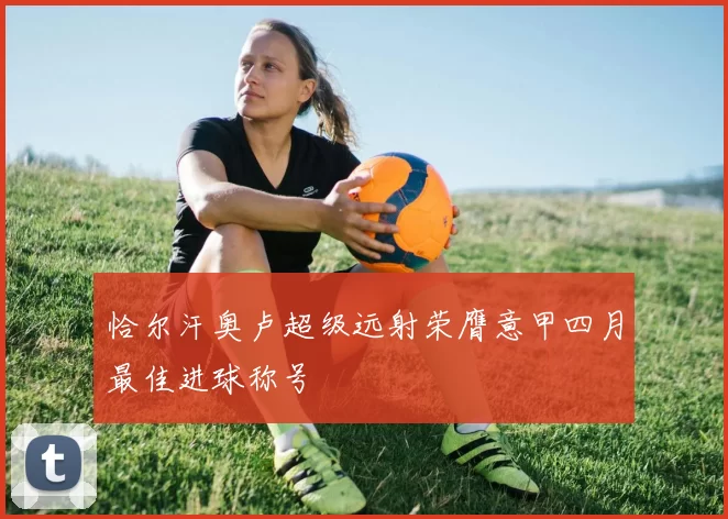 恰尔汗奥卢超级远射荣膺意甲四月最佳进球称号