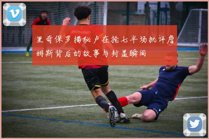 里奇保罗揭秘卢在抢七半场批评詹姆斯背后的故事与封盖瞬间