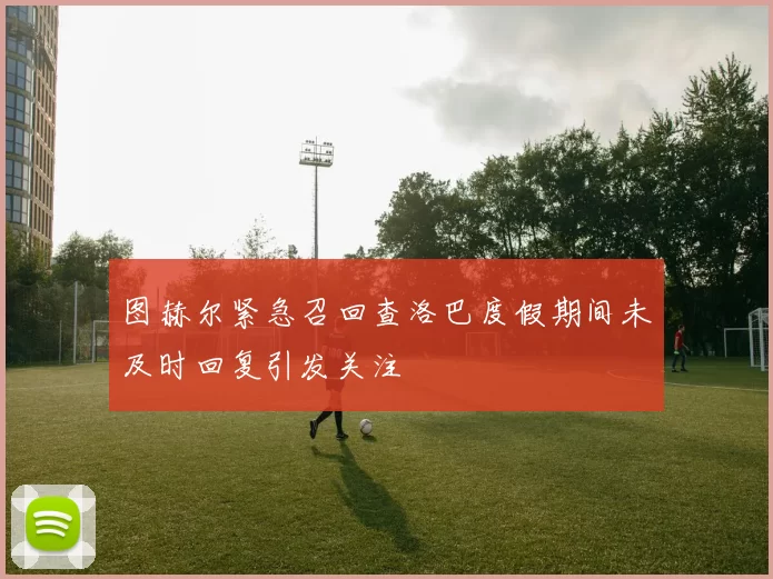 图赫尔紧急召回查洛巴度假期间未及时回复引发关注