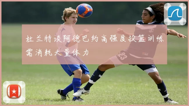 杜兰特谈阿德巴约高强度投篮训练需消耗大量体力